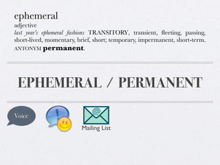 ephemeral
adjective
last year’s ephemeral fashions TRANSITORY, transient, ﬂeeting, passing,
short-lived, momentary, brief, short; temporary, impermanent, short-term.
ANTONYM permanent.

EPHEMERAL / PERMANENT
Voice
Mailing List

 