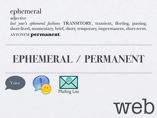 ephemeral
adjective
last year’s ephemeral fashions TRANSITORY, transient, ﬂeeting, passing,
short-lived, momentary, brief, short; temporary, impermanent, short-term.
ANTONYM permanent.

EPHEMERAL / PERMANENT
Voice
Mailing List

web

 