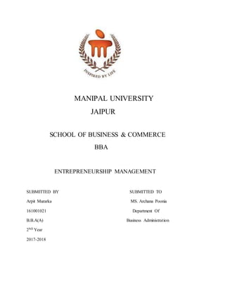 MANIPAL UNIVERSITY
JAIPUR
SCHOOL OF BUSINESS & COMMERCE
BBA
ENTREPRENEURSHIP MANAGEMENT
SUBMITTED BY SUBMITTED TO
Arpit Murarka MS. Archana Poonia
161001021 Department Of
B.B.A(A) Business Administration
2ND Year
2017-2018
 