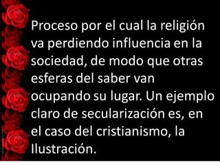Proceso por el cual la religión
va perdiendo influencia en la
sociedad, de modo que otras
esferas del saber van
ocupando su lugar. Un ejemplo
claro de secularización es, en
el caso del cristianismo, la
Ilustración.
 