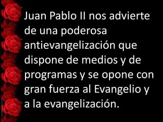 Juan Pablo II nos advierte
de una poderosa
antievangelización que
dispone de medios y de
programas y se opone con
gran fuerza al Evangelio y
a la evangelización.
 