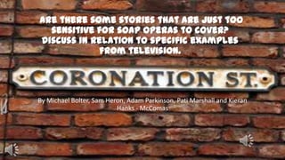 Are there some stories that are just too
sensitive for soap operas to cover?
Discuss in relation to specific examples
from television.

By Michael Bolter, Sam Heron, Adam Parkinson, Pati Marshall and Kieran
Hanks - McComas

 