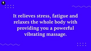 It relieves stress, fatigue and
relaxes the whole body with
providing you a powerful
vibrating massage.
 