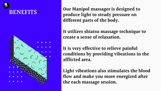 BENEFITS
Our Manipol massager is designed to
produce light to steady pressure on
different parts of the body.
It utilizes shiatsu massage technique to
create a sense of relaxation.
It is very effective to relieve painful
conditions by providing vibrations in the
afflicted area.
Light vibrations also stimulates the blood
flow and make you more energized after
the each massage session.
 