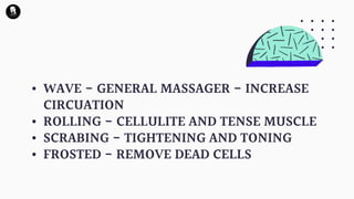 • WAVE - GENERAL MASSAGER - INCREASE
CIRCUATION
• ROLLING - CELLULITE AND TENSE MUSCLE
• SCRABING - TIGHTENING AND TONING
• FROSTED - REMOVE DEAD CELLS
 