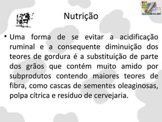 Nutrição
• Uma forma de se evitar a acidificação
ruminal e a consequente diminuição dos
teores de gordura é a substituição de parte
dos grãos que contém muito amido por
subprodutos contendo maiores teores de
fibra, como cascas de sementes oleaginosas,
polpa cítrica e resíduo de cervejaria.
 