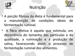 Nutrição
• A porção fibrosa da dieta é fundamental para
a manutenção de condições ideais de
fermentação ruminal.
• A fibra efetiva é aquela que estimula, em
decorrência do tamanho das partículas e da
qualidade, a ruminação e a produção de
saliva, favorecendo assim o processo de
fermentação ruminal dos alimentos.
 