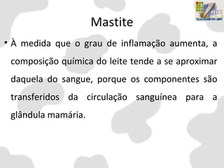 Mastite
• À medida que o grau de inflamação aumenta, a
composição química do leite tende a se aproximar
daquela do sangue, porque os componentes são
transferidos da circulação sanguínea para a
glândula mamária.
 