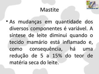 Mastite
• As mudanças em quantidade dos
diversos componentes é variável. A
síntese de leite diminui quando o
tecido mamário está inflamado e,
como consequência, há uma
redução de 5 a 15% do teor de
matéria seca do leite.
 