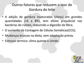 Outros fatores que reduzem o teor de
Gordura do leite
• A adição de gordura insaturadas (óleos) em grandes
quantidades (>6 a 8%), tem efeito prejudicial nas
bactérias do rúmen, reduzindo a digestão da fibra;
• O aumento da Contagem de Células Somáticas(CCS);
• Mudanças bruscas na dieta, sem adaptação prévia.
• Estresse térmico: clima quente e úmido.
 