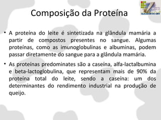 Composição da Proteína
• A proteína do leite é sintetizada na glândula mamária a
partir de compostos presentes no sangue. Algumas
proteínas, como as imunoglobulinas e albuminas, podem
passar diretamente do sangue para a glândula mamária.
• As proteínas predominates são a caseína, alfa-lactalbumina
e beta-lactoglobulina, que representam mais de 90% da
proteína total do leite, sendo a caseína: um dos
determinantes do rendimento industrial na produção de
queijo.
 