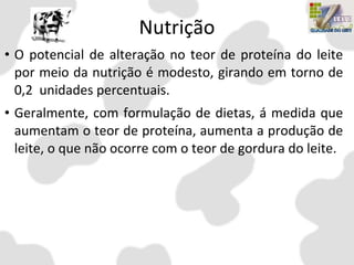 Nutrição
• O potencial de alteração no teor de proteína do leite
por meio da nutrição é modesto, girando em torno de
0,2 unidades percentuais.
• Geralmente, com formulação de dietas, á medida que
aumentam o teor de proteína, aumenta a produção de
leite, o que não ocorre com o teor de gordura do leite.
 