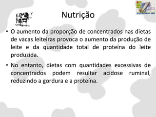 Nutrição
• O aumento da proporção de concentrados nas dietas
de vacas leiteiras provoca o aumento da produção de
leite e da quantidade total de proteína do leite
produzida.
• No entanto, dietas com quantidades excessivas de
concentrados podem resultar acidose ruminal,
reduzindo a gordura e a proteína.
 