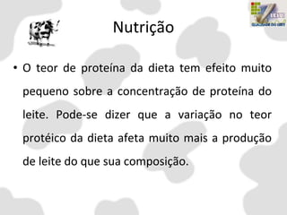 Nutrição
• O teor de proteína da dieta tem efeito muito
pequeno sobre a concentração de proteína do
leite. Pode-se dizer que a variação no teor
protéico da dieta afeta muito mais a produção
de leite do que sua composição.
 