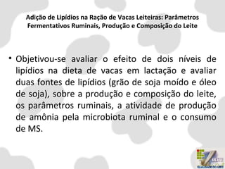 Adição de Lipídios na Ração de Vacas Leiteiras: Parâmetros
Fermentativos Ruminais, Produção e Composição do Leite
• Objetivou-se avaliar o efeito de dois níveis de
lipídios na dieta de vacas em lactação e avaliar
duas fontes de lipídios (grão de soja moído e óleo
de soja), sobre a produção e composição do leite,
os parâmetros ruminais, a atividade de produção
de amônia pela microbiota ruminal e o consumo
de MS.
 