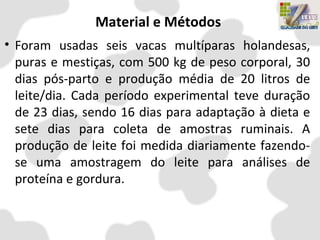 Material e Métodos
• Foram usadas seis vacas multíparas holandesas,
puras e mestiças, com 500 kg de peso corporal, 30
dias pós-parto e produção média de 20 litros de
leite/dia. Cada período experimental teve duração
de 23 dias, sendo 16 dias para adaptação à dieta e
sete dias para coleta de amostras ruminais. A
produção de leite foi medida diariamente fazendo-
se uma amostragem do leite para análises de
proteína e gordura.
 