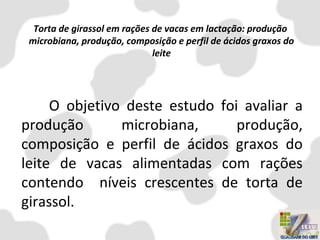 Torta de girassol em rações de vacas em lactação: produção
microbiana, produção, composição e perfil de ácidos graxos do
leite
O objetivo deste estudo foi avaliar a
produção microbiana, produção,
composição e perfil de ácidos graxos do
leite de vacas alimentadas com rações
contendo níveis crescentes de torta de
girassol.
 