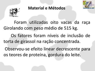 Material e Métodos
Foram utilizadas oito vacas da raça
Girolando com peso médio de 515 kg.
Os fatores foram níveis de inclusão de
torta de girassol na ração concentrada.
Observou-se efeito linear decrescente para
os teores de proteína, gordura do leite.
 