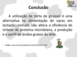 Conclusão
A utilização de torta de girassol é uma
alternativa na alimentação de vacas em
lactação,contudo não altera a eficiência de
síntese de proteína microbiana, a produção
e o perfil de ácidos graxos do leite.
• Fonte : www.scielo.br/pdf/asas/v33n4/a10v33n4.pdf
 