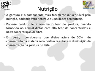 Nutrição
• A gordura é o componente mais facilmente influenciável pela
nutrição, podendo variar entre 2 e 3 unidades percentuais.
• Pode-se produzir leite com baixo teor de gordura, quando
fornecido ao animal dietas com alto teor de concentrados e
baixa concentração de fibra.
• Em geral, considera-se que dietas acima de 50% de
concentrado na matéria seca podem resultar em diminuição da
concentração da gordura do leite.
 