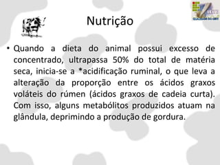 Nutrição
• Quando a dieta do animal possui excesso de
concentrado, ultrapassa 50% do total de matéria
seca, inicia-se a *acidificação ruminal, o que leva a
alteração da proporção entre os ácidos graxos
voláteis do rúmen (ácidos graxos de cadeia curta).
Com isso, alguns metabólitos produzidos atuam na
glândula, deprimindo a produção de gordura.
 