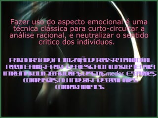 Fazer uso do aspecto emocional é uma técnica clássica para curto-circuitar a análise racional, e neutralizar o sentido critico dos indivíduos.  Por outro lado, a utilização do registro emocional permite abrir a porta de acesso ao inconsciente para implantar ou injetar idéias, desejos,  medos  e temores, compulsões, ou  induzir a determinados comportamentos. 