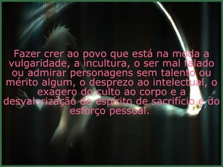 Fazer crer ao povo que está na moda a vulgaridade, a incultura, o ser mal falado ou admirar personagens sem talento ou mérito algum, o desprezo ao intelectual, o exagero do culto ao corpo e a desvalorização do espírito de sacrifício e do esforço pessoal.  