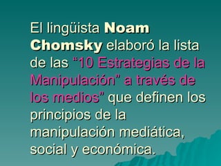 El lingüista Noam
Chomsky elaboró la lista
de las “10 Estrategias de la
Manipulación” a través de
los medios” que definen los
principios de la
manipulación mediática,
social y económica.
 