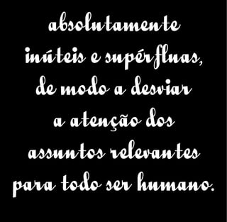 absolutamente
inúteis e supérfluas,
de modo a desviar
a atenção dos
assuntos relevantes
para todo ser humano.
 