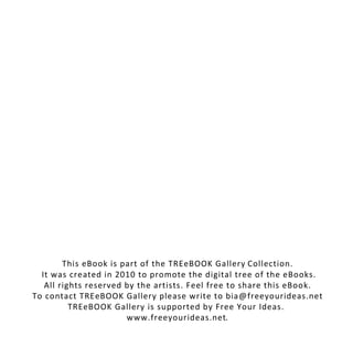 This eBook is part of the TREeBOOK Gallery Collection.
It was created in 2010 to promote the digital tree of the eBooks.
All rights reserved by the artists. Feel free to share this eBook.
To contact TREeBOOK Gallery please write to bia@freeyourideas.net
TREeBOOK Gallery is supported by Free Your Ideas.
www.freeyourideas.net.
 