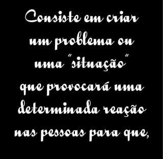 Consiste em criar
um problema ou
uma “situação”
que provocará uma
determinada reação
nas pessoas para que,
 
