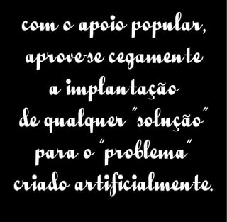 com o apoio popular,
aprove-se cegamente
a implantação
de qualquer “solução”
para o “problema”
criado artificialmente.
 