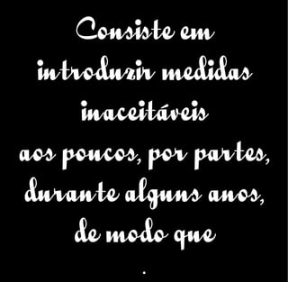 Consiste em
introduzir medidas
inaceitáveis
aos poucos, por partes,
durante alguns anos,
de modo que
.
 