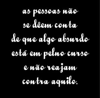 as pessoas não
se dêem conta
de que algo absurdo
está em pelno curso
e não reajam
contra aquilo.
 