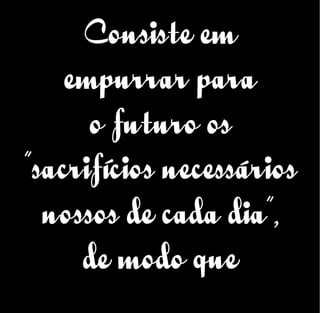 Consiste em
empurrar para
o futuro os
“sacrifícios necessários
nossos de cada dia”,
de modo que
 