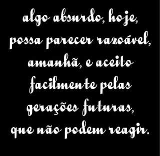algo absurdo, hoje,
possa parecer razoável,
amanhã, e aceito
facilmente pelas
gerações futuras,
que não podem reagir.
 