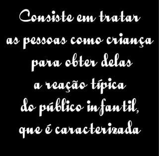 Consiste em tratar
as pessoas como criança
para obter delas
a reação típica
do público infantil,
que é caracterizada
 