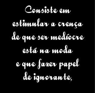 Consiste em
estimular a crença
de que ser medíocre
está na moda
e que fazer papel
de ignorante,
 