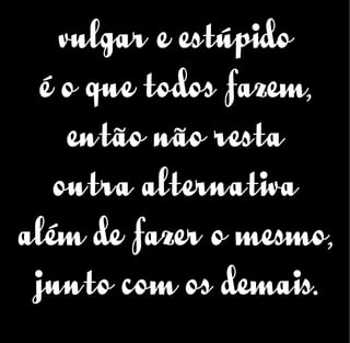 vulgar e estúpido
é o que todos fazem,
então não resta
outra alternativa
além de fazer o mesmo,
junto com os demais.
 