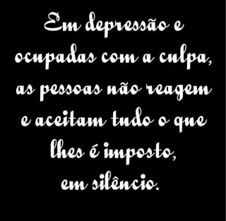 Em depressão e
ocupadas com a culpa,
as pessoas não reagem
e aceitam tudo o que
lhes é imposto,
em silêncio.
 