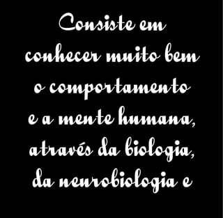 Consiste em
conhecer muito bem
o comportamento
e a mente humana,
através da biologia,
da neurobiologia e
 