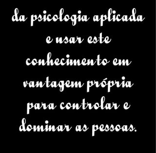 da psicologia aplicada
e usar este
conhecimento em
vantagem própria
para controlar e
dominar as pessoas.
 