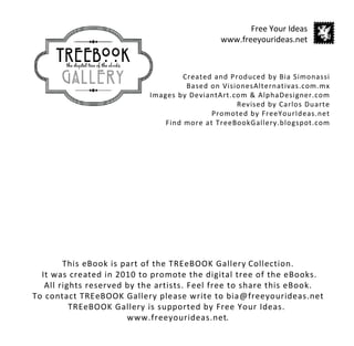 Created and Produced by Bia Simonassi
Based on VisionesAlternativas.com.mx
Images by DeviantArt.com & AlphaDesigner.com
Revised by Carlos Duarte
Promoted by FreeYourIdeas.net
Find more at TreeBookGallery.blogspot.com
Free Your Ideas
www.freeyourideas.net
This eBook is part of the TREeBOOK Gallery Collection.
It was created in 2010 to promote the digital tree of the eBooks.
All rights reserved by the artists. Feel free to share this eBook.
To contact TREeBOOK Gallery please write to bia@freeyourideas.net
TREeBOOK Gallery is supported by Free Your Ideas.
www.freeyourideas.net.
 