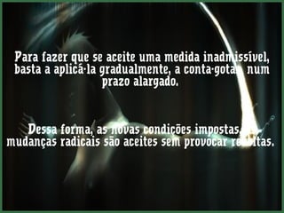 Para fazer que se aceite uma medida inadmissível,
 basta a aplicá-la gradualmente, a conta-gotas, num
                   prazo alargado.


   Dessa forma, as novas condições impostas, as
mudanças radicais são aceites sem provocar revoltas.
 