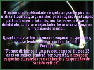 A maioria da publicidade dirigida ao grande público
utiliza discursos, argumentos, personagens e entoações
   particularmente infantis, muitas vezes a roçar a
debilidade, como se o espectador fosse uma criança ou
                 um deficiente mental. 

 Quanto mais se tente procurar enganar o espectador,
       mais se tende a adotar um tom infantil.
                       Porquê?
  “Porque dirigir-se a uma pessoa como se tivesse 12
   anos ou menos, tenderá, por sugestão, a provocar
 respostas ou reações mais infantis e desprovidas de
                   sentido crítico”.
 