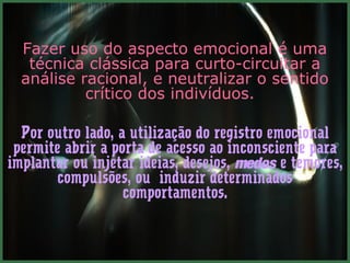 Fazer uso do aspecto emocional é uma
   técnica clássica para curto-circuitar a
  análise racional, e neutralizar o sentido
           crítico dos indivíduos.

  Por outro lado, a utilização do registro emocional
 permite abrir a porta de acesso ao inconsciente para
implantar ou injetar ideias, desejos, medos e temores,
        compulsões, ou induzir determinados
                   comportamentos.
 