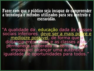 Fazer com que o público seja incapaz de compreender
a tecnologia e métodos utilizados para seu controlo e
                     escravidão.

“A qualidade da educação dada às classes
sociais inferiores deve ser a mais pobre e
     medíocre possível, de forma que a
  distancia entre estas e as classes altas
   permaneça inalterada no tempo e seja
     impossível alcançar uma autêntica
 igualdade de oportunidades para todos.”
 