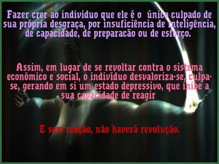 Fazer crer ao individuo que ele é o único culpado de
sua própria desgraça, por insuficiência de inteligência,
     de capacidade, de preparacão ou de esforço.


    Assim, em lugar de se revoltar contra o sistema
 económico e social, o indivíduo desvaloriza-se, culpa-
  se, gerando em si um estado depressivo, que inibe a
               sua capacidade de reagir


         E sem reação, não haverá revolução.
 