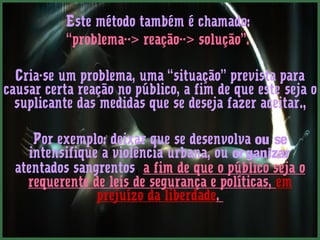 Este método também é chamado:
           “problema--> reação--> solução”.

  Cria-se um problema, uma “situação” prevista para
causar certa reação no público, a fim de que este seja o
  suplicante das medidas que se deseja fazer aceitar.,

     Por exemplo: deixar que se desenvolva ou se
    intensifique a violência urbana, ou or ganizar
  atentados sangrentos, a fim de que o público seja o
    requerente de leis de segurança e políticas, em
                prejuízo da liberdade.
 