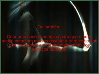 Ou também:

  Criar uma crise econômica para que o povo
aceite como um mal necessário o retrocesso dos
   direitos sociais e o desmantelamento dos
                serviços públicos.
 